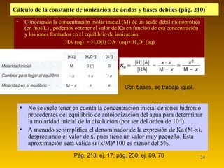 Conociendo la concentración molar inicial (M) de un ácido débil monoprótico (en mol/L) , podemos obtener el valor de Ka en función de esa concentración y los iones formados en el equilibrio de ionización: HA (aq)  + H 2 O(l)    A –  (aq)+ H 3 O +  (aq) Cálculo de la constante de ionización de ácidos y bases débiles (pág. 210) No se suele tener en cuenta la concentración inicial de iones hidronio procedentes del equilibrio de autoionización del agua para determinar la molaridad inicial de la disolución (por ser del orden de 10 -7 ). A menudo se simplifica el denominador de la expresión de Ka (M-x), despreciando el valor de x, pues tiene un valor muy pequeño. Esta aproximación será válida si (x/M)*100 es menor del 5%. Con bases, se trabaja igual. Pág. 213, ej. 17; pág. 230, ej. 69, 70 