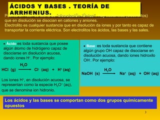 ÁCIDOS Y BASES . TEORÍA DE ARRHENIUS. Los ácidos y las bases se comportan como dos grupos químicamente opuestos Publica en 1887 su teoría de  “ disociación iónica” . Hay sustancias (electrolitos) que en disolución se disocian en cationes y aniones.  Electrolito es cualquier sustancia que en disolución da iones y por tanto es capaz de transportar la corriente eléctrica. Son electrolitos los ácidos, las bases y las sales.    Base  es toda sustancia que contiene algún grupo OH capaz de disociarse en disolución acuosa, dando iones hidroxilo OH - . Por ejemplo: NaOH  (s) Na +   (aq)  +  OH -  (aq) H 2 O HCl  (g) Cl -   (aq)  +  H +  (aq) H 2 O L os iones H + , en disolución acuosa ,  s e representa n  como la especie H 3 O +  (aq), que se denomina ion hidronio .    Ácido   es toda sustancia que posee algún átomo de hidrógeno capaz de disociarse en disolución acuosa, dando iones H + . Por ejemplo: 