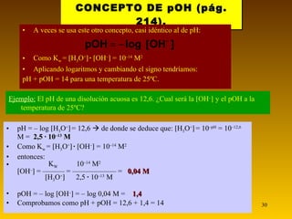 CONCEPTO DE pOH (pág. 214). A veces se usa este otro concepto, casi idéntico al de pH: Como K w  =   H 3 O +    ·   OH –   = 10 –14  M 2 Aplicando logaritmos y cambiando el signo tendríamos: pH + pOH = 14 para una temperatura de 25ºC. Ejemplo:   El pH de una disolución acuosa es 12,6. ¿Cual será la   OH –    y el pOH a la temperatura de 25ºC? pH = – log   H 3 O +    = 12,6    de donde se deduce que:   H 3 O +    = 10 –pH  = 10 –12,6  M =  2,5 · 10 –13  M Como K w  =   H 3 O +    ·   OH –   = 10 –14  M 2 entonces:   K W   10 –14  M 2    OH –   = ——— = —————— =  0,04 M    H 3 O +    2,5  ·  10 –13  M pOH = – log   OH –   = – log 0,04 M =  1,4 Comprobamos como pH + pOH = 12,6 + 1,4 = 14 