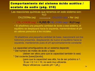 Comportamiento del sistema ácido acético / acetato de sodio (pág. 216) Las reacciones químicas que tenemos en este sistema son: CH 3 –COOH (aq)  +  H 2 O(l)     CH 3 –COO –  (aq)+  H 3 O + (aq) Si añadimos una pequeña cantidad de ácido a ese sistema, el equilibrio se desplazará hacia la izquierda, manteniéndose el pH en valores parecidos a los iniciales. Si añadimos una pequeña cantidad de base, reaccionará con los hidronios presentes, desplazando de nuevo el equilibrio hacia la izquierda, manteniendo pues el pH aproximadamente constante . La capacidad amortiguadora de un sistema depende: * Del número de moles de ácido y base (deben ser altos para que la capacidad también lo sea) * Del cociente [base]/[ácido]. (para que la capacidad sea alta, ha de ser próximo a 1.  Si es < 0.1 ó > 10, no será muy eficiente. Mayor eficiencia: cuando pH = pK a ) CH 3 COONa (aq)  H 2 O  CH 3 COO -  (aq)  + Na +  (aq) 