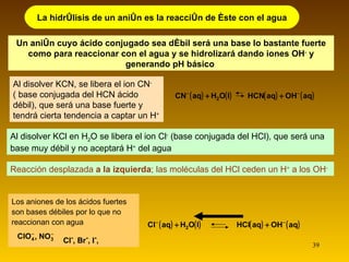 Al disolver KCN, se libera el ion CN -   ( base conjugada del HCN ácido débil), que será una base fuerte y tendrá cierta tendencia a captar un H + Un anión cuyo ácido conjugado sea débil será una base lo bastante fuerte como para reaccionar con el agua y se hidrolizará dando iones OH -  y generando pH básico   La hidrólisis de un anión es la reacción de éste con el agua Reacción desplazada  a la izquierda ; las moléculas del HCl ceden un H +  a los OH - Al disolver KCl en H 2 O se libera el ion Cl -  (base conjugada del HCl), que será una base muy débil y no aceptará H +  del agua Los aniones de los ácidos fuertes son bases débiles por lo que no reaccionan con agua Cl - , Br - , I - ,  , 