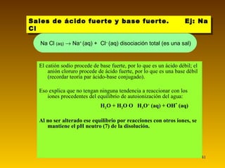 El catión sodio procede de base fuerte, por lo que es un ácido débil; el anión cloruro procede de ácido fuerte, por lo que es una base débil (recordar teoría par ácido-base conjugado).  Eso explica que no tengan ninguna tendencia a reaccionar con los iones procedentes del equilibrio de autoionización del agua: H 2 O + H 2 O     H 3 O +  (aq) + OH -  (aq) Al no ser alterado ese equilibrio por reacciones con otros iones, se mantiene el pH neutro (7) de la disolución. Sales de ácido fuerte y base fuerte.  Ej: Na Cl  Na Cl  (aq)     Na +  (aq) +  Cl –  (aq) disociación total (es una sal) 