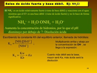 Sales de ácido fuerte y base débil.  Ej:  NH 4 Cl Multiplicando arriba y abajo por la concentración de  OH -   , se llega a la expresión: Cuanto más débil sea la base, mayor será Ka, más ácida será la disolución El  NH 4 +  es un ácido relativamente fuerte (viene de base débil) y reacciona con el agua mientras que el  Cl –  es una base débil  (viene de ácido fuerte) y no lo hace de forma significativa:  NH 4 +  + H 2 O    NH 3   + H 3 O + Aumenta la concentración de hidronios, por lo que el pH disminuye por debajo de 7: Disolución ácida Escribiendo la constante Kh del equilibrio anterior, llamada de hidrólisis: 