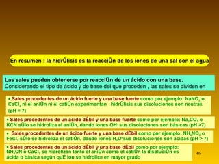 En resumen : la hidrólisis es la reacción de los iones de una sal con el agua Las sales pueden obtenerse por reacción de un ácido con una base.  Considerando el tipo de ácido y de base del que proceden , las sales se dividen en Sales procedentes de un ácido fuerte y una base fuerte  como por ejemplo: NaNO 3  o CaCl 2  ni el anión ni el catión experimentan  hidrólisis sus disoluciones son neutras  (pH = 7) Sales procedentes de un ácido débil y una base fuerte  como por ejemplo: Na 2 CO 3  o KCN sólo se hidroliza el anión, dando iones OH -  sus disoluciones son básicas (pH >7) Sales procedentes de un ácido fuerte y una base débil  como por ejemplo: NH 4 NO 3  o FeCl 3  sólo se hidroliza el catión, dando iones H 3 O + sus disoluciones son ácidas (pH > 7) Sales procedentes de un ácido débil y una base débil  como por ejemplo: NH 4 CN o CaCl 2  se hidrolizan tanto el anión como el catión la disolución es ácida o básica según qué ion se hidrolice en mayor grado 