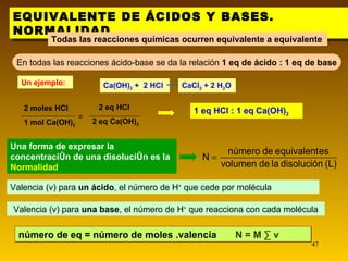 EQUIVALENTE DE ÁCIDOS Y BASES. NORMALIDAD. Todas las reacciones químicas ocurren equivalente a equivalente En todas las reacciones ácido-base se da la relación  1 eq de ácido : 1 eq de base 1 eq HCl : 1 eq   Ca(OH) 2   Un ejemplo: Una forma de expresar la concentración de una disolución es la  Normalidad Valencia (v) para  un ácido ,   el número de H +  que cede por molécula Valencia (v) para  una base , el número de H +  que reacciona con cada molécula número de eq = número de moles .valencia  N = M · v CaCl 2  + 2 H 2 O Ca(OH) 2  +  2 HCl 2 moles HCl  1 mol Ca(OH) 2   2 eq HCl  2 eq Ca(OH) 2   = 