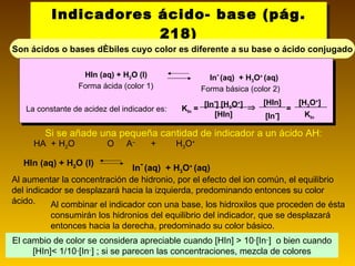 Indicadores ácido- base (pág. 218) Son ácidos o bases débiles cuyo color es diferente a su base o ácido conjugado El cambio de color se considera apreciable cuando [HIn] > 10·[In – ]  o bien cuando [HIn]< 1/10·[In – ] ; si se parecen las concentraciones, mezcla de colores Si se añade una pequeña cantidad de indicador a un ácido AH: HA  + H 2 O     A –  +  H 3 O +   HIn (aq) + H 2 O (l)  In -   (aq)  + H 3 O +  (aq) Al aumentar la concentración de hidronio, por el efecto del ion común, el equilibrio del indicador se desplazará hacia la izquierda, predominando entonces su color ácido.  Al combinar el indicador con una base, los hidroxilos que proceden de ésta consumirán los hidronios del equilibrio del indicador, que se desplazará entonces hacia la derecha, predominado su color básico. HIn (aq) + H 2 O (l)  Forma ácida (color 1) In -   (aq)  + H 3 O +  (aq) Forma básica (color 2) La constante de acidez del indicador es: K In  =  [In - ] [H 3 O + ] [HIn] [HIn] [In - ] [H 3 O + ] K In  = 