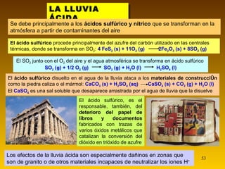 LA LLUVIA ÁCIDA . Se debe principalmente a los  ácidos sulfúrico y nítrico  que se transforman en la atmósfera a partir de contaminantes del aire El ácido sulfúrico, es el responsable, también, del  deterioro del papel de libros y documentos  fabricados con trazas de varios óxidos metálicos que catalizan la conversión del dióxido en trióxido de azufre Los efectos de la lluvia ácida son especialmente dañinos en zonas que son de granito o de otros materiales incapaces de neutralizar los iones H + El SO 2  junto con el O 2  del aire y el agua atmosférica se transforma en ácido sulfúrico  SO 2  (g) + 1/2 O 2  (g)  SO 3  (g) + H 2 O (l)  H 2 SO 4  (l) El  ácido sulfúrico  disuelto en el agua de la lluvia ataca a los  materiales de construcción  como la piedra caliza o el mármol:   CaCO 3  (s) + H 2 SO 4  (aq)  CaSO 4  (s) + CO 2  (g) + H 2 O (l) El  CaSO 4   es una sal soluble que desaparece arrastrada por el agua de lluvia que la disuelve El ácido sulfúrico  procede principalmente del azufre del carbón utilizado en las centrales térmicas, donde se transforma en SO 2 :   4 FeS 2  (s) + 11O 2  (g)  2Fe 2 O 3  (s) + 8SO 2  (g) 