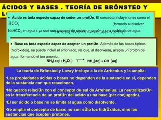 ÁCIDOS Y BASES . TEORÍA DE BRÖNSTED Y LOWRY . La teoría de Brönsted y Lowry incluye a la de Arrhenius y la amplía: Las propiedades ácidas o bases no dependen de la sustancia en sí, dependen de la sustancia con que reaccionen. No guarda relación con el concepto de sal de Arrehenius. La neutralización es la transferencia de un protón del ácido a una base (par conjugado). El ser ácido o base no se limita al agua como disolvente. Se amplia el concepto de base: no son sólo los hidróxidos, sino las sustancias que acepten protones.    Ácido es toda especie capaz de ceder un protón . El concepto incluye iones como el  (formado al disolver NaHCO 3  en agua), ya que son capaces de ceder un protón a una molécula de agua:    Base es toda especie capaz de aceptar un protón . Además de las bases típicas (hidróxidos), se puede  incluir el amoniaco, ya que ,  al disolverse, acepta un protón del agua , formando el ion amonio:   