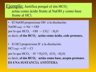 Ejemplo:   Justifica porqué el ión HCO 3 –  actúa como ácido frente al NaOH y como base frente al HCl. El NaOH proporciona  OH –  a la disolución: NaOH  (aq)     Na +  + OH – por lo que HCO 3 –   +  OH –     CO 3 2–  +  H 2 O es decir,  el ión HCO 3 –   actúa como ácido, cede protones. El HCl proporciona  H +  a la disolución: HCl  (aq)     H +  + Cl – por lo que HCO 3 –   +  H +     H 2 CO 3   (CO 2   +  H 2 O) es decir,  el ión HCO 3 –  actúa como base, acepta protones . ES UNA SUSTANCIA ANFÓTERA 