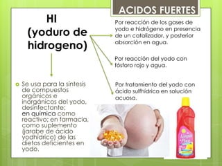 HI
(yoduro de
hidrogeno)
 Se usa para la síntesis
de compuestos
orgánicos e
inorgánicos del yodo,
desinfectante;
en química como
reactivo; en farmacia,
como suplemento
(jarabe de ácido
yodhídrico) de las
dietas deficientes en
yodo.
Por reacción de los gases de
yodo e hidrógeno en presencia
de un catalizador, y posterior
absorción en agua.
Por tratamiento del yodo con
ácido sulfhídrico en solución
acuosa.
Por reacción del yodo con
fósforo rojo y agua.
ACIDOS FUERTES
 