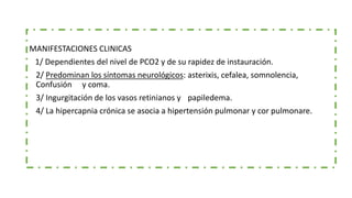 MANIFESTACIONES CLÍNICAS
MANIFESTACIONES CLINICAS
1/ Dependientes del nivel de PCO2 y de su rapidez de instauración.
2/ Predominan los síntomas neurológicos: asterixis, cefalea, somnolencia,
Confusión y coma.
3/ Ingurgitación de los vasos retinianos y papiledema.
4/ La hipercapnia crónica se asocia a hipertensión pulmonar y cor pulmonare.
 