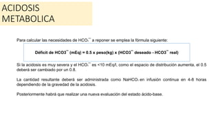 ACIDOSIS
METABOLICA
Para calcular las necesidades de HCO3¯ a reponer se emplea la fórmula siguiente:
Si la acidosis es muy severa y el HCO3¯ es <10 mEq/l, como el espacio de distribución aumenta, el 0.5
deberá ser cambiado por un 0.8.
La cantidad resultante deberá ser administrada como NaHCO3 en infusión continua en 4-8 horas
dependiendo de la gravedad de la acidosis.
Posteriormente habrá que realizar una nueva evaluación del estado ácido-base.
Déficit de HCO3¯ (mEq) = 0.5 x peso(kg) x (HCO3¯ deseado - HCO3¯ real)
 