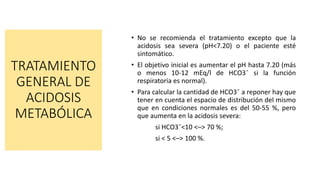 TRATAMIENTO
GENERAL DE
ACIDOSIS
METABÓLICA
• No se recomienda el tratamiento excepto que la
acidosis sea severa (pH<7.20) o el paciente esté
sintomático.
• El objetivo inicial es aumentar el pH hasta 7.20 (más
o menos 10-12 mEq/l de HCO3¯ si la función
respiratoria es normal).
• Para calcular la cantidad de HCO3¯ a reponer hay que
tener en cuenta el espacio de distribución del mismo
que en condiciones normales es del 50-55 %, pero
que aumenta en la acidosis severa:
si HCO3¯<10 <–> 70 %;
si < 5 <–> 100 %.
 