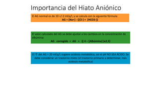 El ↑ del AG > 20 mEq/L sugiere acidosis metabólica, así el pH NO SEA ÁCIDO. Se
debe considerar un trastorno mixto (el trastorno primario a determinar, más
acidosis metabólica)
El AG normal es de 10 +/-2 mEq/l, y se calcula con la siguiente fórmula:
AG = [Na+] - ([Cl-] + [HCO3-])
El valor calculado del AG se debe ajustar a los cambios en la concentración de
albúmina:
AG corregido = AG + {( 4 – [Albúmina] )x2,5}
Importancia del Hiato Aniónico
 