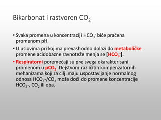 • Svaka promena u koncentraciji HCO3
- biće praćena
promenom pH.
• U uslovima pri kojima prevashodno dolazi do metaboličke
promene acidobazne ravnoteže menja se [HCO3
-].
• Respiratorni poremećaji su pre svega okarakterisani
promenom u pCO2. Dejstvom različitih kompenzatornih
mehanizama koji za cilj imaju uspostavljanje normalnog
odnosa HCO3-/CO2 može doći do promene koncentracije
HCO3-, CO2 ili oba.
Bikarbonat i rastvoren CO2
 