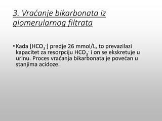 3. Vraćanje bikarbonata iz
glomerularnog filtrata
•Kada [HCO3
-] predje 26 mmol/L, to prevazilazi
kapacitet za resorpciju HCO3
- i on se ekskretuje u
urinu. Proces vraćanja bikarbonata je povećan u
stanjima acidoze.
 