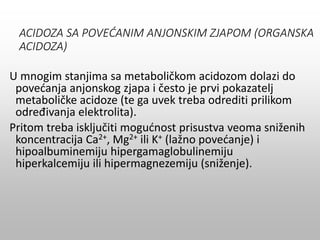 ACIDOZA SA POVEĆANIM ANJONSKIM ZJAPOM (ORGANSKA
ACIDOZA)
U mnogim stanjima sa metaboličkom acidozom dolazi do
povećanja anjonskog zjapa i često je prvi pokazatelj
metaboličke acidoze (te ga uvek treba odrediti prilikom
određivanja elektrolita).
Pritom treba isključiti mogućnost prisustva veoma sniženih
koncentracija Ca2+, Mg2+ ili K+ (lažno povećanje) i
hipoalbuminemiju hipergamaglobulinemiju
hiperkalcemiju ili hipermagnezemiju (sniženje).
 