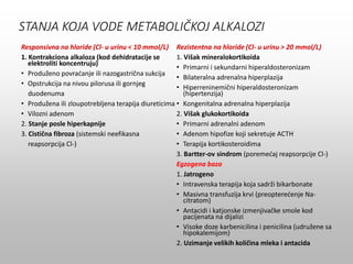 STANJA KOJA VODE METABOLIČKOJ ALKALOZI
Responsivna na hloride (Cl- u urinu < 10 mmol/L)
1. Kontrakciona alkaloza (kod dehidratacije se
elektroliti koncentruju)
• Produženo povraćanje ili nazogastrična sukcija
• Opstrukcija na nivou pilorusa ili gornjeg
duodenuma
• Produžena ili zloupotrebljena terapija diureticima
• Vilozni adenom
2. Stanje posle hiperkapnije
3. Cistična fibroza (sistemski neefikasna
reapsorpcija Cl-)
Rezistentna na hloride (Cl- u urinu > 20 mmol/L)
1. Višak mineralokortikoida
• Primarni i sekundarni hiperaldosteronizam
• Bilateralna adrenalna hiperplazija
• Hiperreninemični hiperaldosteronizam
(hipertenzija)
• Kongenitalna adrenalna hiperplazija
2. Višak glukokortikoida
• Primarni adrenalni adenom
• Adenom hipofize koji sekretuje ACTH
• Terapija kortikosteroidima
3. Bartter-ov sindrom (poremećaj reapsorpcije Cl-)
Egzogena baza
1. Jatrogeno
• Intravenska terapija koja sadrži bikarbonate
• Masivna transfuzija krvi (preopterećenje Na-
citratom)
• Antacidi i katjonske izmenjivačke smole kod
pacijenata na dijalizi
• Visoke doze karbenicilina i penicilina (udružene sa
hipokalemijom)
2. Uzimanje velikih količina mleka i antacida
 