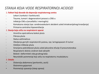 STANJA KOJA VODE RESPIRATORNOJ ACIDOZI
1. Faktori koji dovode do depresije respiratornog centra
• Lekovi (narkotici i barbiturati)
• Traume, tumori i degenerativni procesi u CNS-u
• Infekcije CNS-a (encefalitis i meningitis)
• Komatozna stanja (npr. cerebrovaskularni akcident usled intrakranijalnog krvavljenja)
• Primarna centralna hipoventilacija
2. Stanja koja utiču na respiratorni aparat
• Hronična opstruktivna bolest pluća
• Fibroza pluća
• Status asthmaticus
• Oboljenja gornjih respiratornih puteva, npr, laringospazam ili tumor
• Ozbiljne infekcije pluća
• Smanjena pokretljivost pluća usled pleuralne efuzije ili pneumotoraksa
• Respiratorni distres sindrom kod odraslih
• Bolesti i deformiteti zida grudnog koša
• Neurološki poremećaji koji utiču na respiratornu muskulaturu
3. Ostalo
• Distenzija abdomena (peritonitis, ascit)
• Ekstremna gojaznost
• Poremećaji spavanja (sleep apnea)
 
