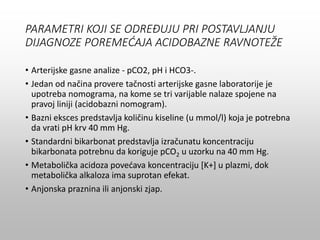 PARAMETRI KOJI SE ODREĐUJU PRI POSTAVLJANJU
DIJAGNOZE POREMEĆAJA ACIDOBAZNE RAVNOTEŽE
• Arterijske gasne analize - pCO2, pH i HCO3-.
• Jedan od načina provere tačnosti arterijske gasne laboratorije je
upotreba nomograma, na kome se tri varijable nalaze spojene na
pravoj liniji (acidobazni nomogram).
• Bazni eksces predstavlja količinu kiseline (u mmol/l) koja je potrebna
da vrati pH krv 40 mm Hg.
• Standardni bikarbonat predstavlja izračunatu koncentraciju
bikarbonata potrebnu da koriguje pCO2 u uzorku na 40 mm Hg.
• Metabolička acidoza povećava koncentraciju [K+] u plazmi, dok
metabolička alkaloza ima suprotan efekat.
• Anjonska praznina ili anjonski zjap.
 