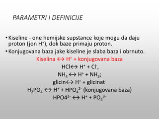 PARAMETRI I DEFINICIJE
•Kiseline - one hemijske supstance koje mogu da daju
proton (jon H+), dok baze primaju proton.
•Konjugovana baza jake kiseline je slaba baza i obrnuto.
Kiselina ↔ H+ + konjugovana baza
HCl↔ H+ + Cl-,
NH4 ↔ H+ + NH3;
glicin↔ H+ + glicinat-
H2PO4 ↔ H+ + HPO4
2- (konjugovana baza)
HPO42- ↔ H+ + PO4
3-
 
