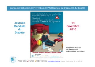 Campagne Nationale de Prévention de l’Acidocétose au Diagnostic du Diabète




   Journée                                                                 14
   Mondiale                                                             novembre
      du                                                                  2010
   Diabète




                                                                        Programme d’action
                                                                        de la Fédération
                                                                        Internationale du Diabète




       Aide aux Jeunes Diabétiques   www.diabete-france.net : Contact : Emilie Vetter : 01-44-16-72-60 1
 