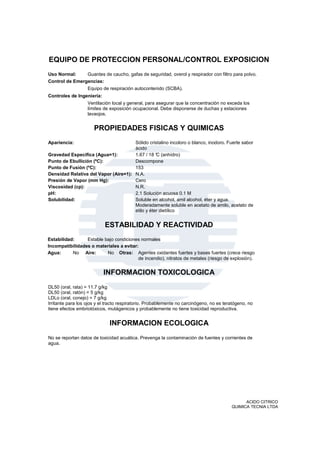 EQUIPO DE PROTECCION PERSONAL/CONTROL EXPOSICION
Uso Normal:     Guantes de caucho, gafas de seguridad, overol y respirador con filtro para polvo.
Control de Emergencias:
                   Equipo de respiración autocontenido (SCBA).
Controles de Ingeniería:
                   Ventilación local y general, para asegurar que la concentración no exceda los
                   límites de exposición ocupacional. Debe disponerse de duchas y estaciones
                   lavaojos.


                      PROPIEDADES FISICAS Y QUIMICAS
Apariencia:                           Sólido cristalino incoloro o blanco, inodoro. Fuerte sabor
                                      ácido
Gravedad Específica (Agua=1):         1.67 / 18 ° (anhídro)
                                                 C
Punto de Ebullición (ºC):             Descompone
Punto de Fusión (ºC):                 153
Densidad Relativa del Vapor (Aire=1): N.A.
Presión de Vapor (mm Hg):             Cero
Viscosidad (cp):                      N.R.
pH:                                   2.1 Solución acuosa 0.1 M
Solubilidad:                          Soluble en alcohol, amil alcohol, éter y agua.
                                      Moderadamente soluble en acetato de amilo, acetato de
                                      etilo y éter dietílico


                           ESTABILIDAD Y REACTIVIDAD
Estabilidad:     Estable bajo condiciones normales
Incompatibilidades o materiales a evitar:
Agua:      No Aire:       No Otras: Agentes oxidantes fuertes y bases fuertes (crece riesgo
                                         de incendio), nitratos de metales (riesgo de explosión).


                           INFORMACION TOXICOLOGICA
DL50 (oral, rata) = 11.7 g/kg
DL50 (oral, ratón) = 5 g/kg
LDLo (oral, conejo) = 7 g/kg
Irritante para los ojos y el tracto respiratorio. Probablemente no carcinógeno, no es teratógeno, no
tiene efectos embriotóxicos, mutágenicos y probablemente no tiene toxicidad reproductiva.


                              INFORMACION ECOLOGICA
No se reportan datos de toxicidad acuática. Prevenga la contaminación de fuentes y corrientes de
agua.




                                                                                               ACIDO CITRICO
                                                                                         QUIMICA TECNIA LTDA
 