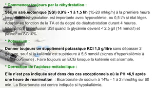 * Commencer toujours par la réhydratation :
Sérum salé isotonique (SSI) 0,9% - 1 à 1,5 l/h (15-20 ml/kg/h) à la première heure
lorsque la déshydratation est importante avec hypovolémie, ou 0,5 l/h si état léger.
Adapter en fonction de la TA et du degré de déshydratation durant 4 heures.
Interrompre la perfusion SSI quand la glycémie devient < 2,5 g/l (14 mmol/l) et
passer au SG10%.
* Potassium :
Donner toujours un supplément potassique KCl 1,5 g/litre sans dépasser 2
g/heure, sauf si la kaliémie est supérieure à 5,5 mmol/l (signes d'hyperkaliémie à
l’ECG ou anurie) . Faire toujours un ECG lorsque la kaliémie est anormale.
* Correction de l'acidose métabolique :
Elle n’est pas indiquée sauf dans des cas exceptionnels où le PH <6,9 après
une heure de réanimation : Bicarbonate de sodium à 14‰ - 1 à 2 mmol/kg sur 60
min. La Bicarbonate est contre indiquée si hypokaliémie.
 