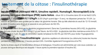 traitement de la cétose : l'insulinothérapie
Insuline rapide (Actrapid HM ®, Umuline rapide®, Humalog®, Novorapide®) à la
pousse seringue électrique (PSE) sans bolus : diluer 50 U d’insuline dans 50 ml de NaCl 0,9%
soit [1 ml = 1 unité]. Débit 0,1 U/kg/h (0,05 U/kg/h quand âge < 5 ans), ne dépasser jamais les 15 U/h. La
vitesse de perfusion sera guidée par la valeur de glycémie horaire. Dès qu’elle atteindra le seuil de 12-15 mmol/l,
le débit d’insuline sera diminué et associé à une perfusion de SG 5%.
L’Objectif : faire diminuer la glycémie progressivement. Dans les 2 premières heures (H0 à H2), la glycémie
ne doit pas chuter de plus de 5 mmol (1 g) par heure; de H2 à H24 : la glycémie doit être maintenue entre 8,8 à 11
mmol/l (1,60 à 2 g/l). En cas de diminution rapide remplacer le SG 5% par SG10% pour éviter l’hypoglycémie.
Surveillance de l’insulinothérapie : glycémie capillaire et cétonémie (ou cétonurie) toutes les heures
pendant 6h. Puis toutes les 4 heures pendant 24h. Contrôler également l’ionogramme et le PH.
Après la phase aiguë et l'amélioration clinique et biologique, l’insuline est administrée par voie sous cutanée. La
pousse seringue électrique est stoppée 1 heure après la première injection d’insuline SC.
 