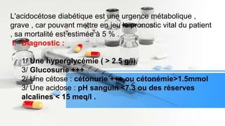 L'acidocétose diabétique est une urgence métabolique ,
grave , car pouvant mettre en jeu le pronostic vital du patient
, sa mortalité est estimée à 5 % .
I. Diagnostic :
1/ Une hyperglycémie ( > 2.5 g/l).
3/ Glucosurie +++
2/ Une cétose : cétonurie +++ ou cétonémie>1.5mmol
3/ Une acidose : pH sanguin <7.3 ou des réserves
alcalines < 15 meq/l .
 