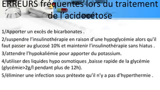 ERREURS fréquentes lors du traitement
de l’acidocétose
1/Apporter un excès de bicarbonates .
2/suspendre l’insulinothérapie en raison d’une hypoglycémie alors qu’il
faut passer au glucosé 10% et maintenir l’insulinothérapie sans hiatus .
3/attendre l’hypokaliémie pour apporter du potassium.
4/utiliser des liquides hypo osmotiques ,baisse rapide de la glycémie
(glycémie>2g/l pendant plus de 12h).
5/éliminer une infection sous prétexte qu’il n’y a pas d’hyperthermie .
 