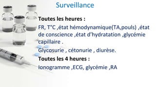 Surveillance
Toutes les heures :
FR, T°C ,état hémodynamique(TA,pouls) ,état
de conscience ,état d’hydratation ,glycémie
capillaire .
Glycosurie , cétonurie , diurèse.
Toutes les 4 heures :
Ionogramme ,ECG, glycémie ,RA
 