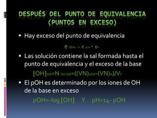  Hay exceso del punto de equivalencia

e OH = e - e
 Las solución contiene la sal formada hasta el
punto de equivalencia y el exceso de la base
OH S/R=N OH S/R=((VN)aOH-(VN)H)/VT
 El pOH es determinado por los iones de OH
de la base en exceso
pOH=-log OH Y pH=14- pOH
s/r

aOH

H

 