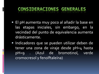  El pH aumenta muy poco al añadir la base en

las etapas iniciales, sin embargo, en la
vecindad del punto de equivalencia aumenta
drásticamente.
 Indicadores que se pueden utilizar deben de
tener una zona de viraje desde pH=4 hasta
pH=9 . (Azul de bromotinol, verde
cromocresol y fenolftaleína)

 
