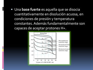  Una base fuerte es aquella que se disocia

cuantitativamente en disolución acuosa, en
condiciones de presión y temperatura
constantes. Además fundamentalmente son
capaces de aceptar protones H+.

 