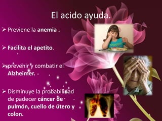 El acido ayuda.
 Previene la anemia .
 Facilita el apetito.
 prevenir y combatir el
Alzheimer.
 Disminuye la probabilidad
de padecer cáncer de
pulmón, cuello de útero y
colon.
 