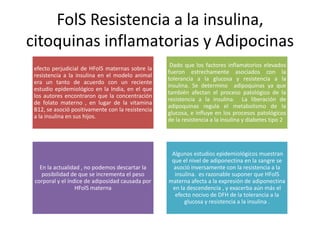 FolS Resistencia a la insulina,
citoquinas inflamatorias y Adipocinas
efecto perjudicial de HFolS maternas sobre la
resistencia a la insulina en el modelo animal
era un tanto de acuerdo con un reciente
estudio epidemiológico en la India, en el que
los autores encontraron que la concentración
de folato materno , en lugar de la vitamina
B12, se asoció positivamente con la resistencia
a la insulina en sus hijos.
Dado que los factores inflamatorios elevados
fueron estrechamente asociados con la
tolerancia a la glucosa y resistencia a la
insulina. Se determino adipoquinas ya que
también afectan el proceso patológico de la
resistencia a la insulina. La liberación de
adipoquinas regula el metabolismo de la
glucosa, e influye en los procesos patológicos
de la resistencia a la insulina y diabetes tipo 2
En la actualidad , no podemos descartar la
posibilidad de que se incrementa el peso
corporal y el índice de adiposidad causada por
HFolS materna
Algunos estudios epidemiológicos muestran
que el nivel de adiponectina en la sangre se
asoció inversamente con la resistencia a la
insulina. es razonable suponer que HFolS
materna afecta a la expresión de adiponectina
en la descendencia , y exacerba aún más el
efecto nocivo de DFH de la tolerancia a la
glucosa y resistencia a la insulina .
 