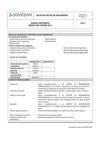 HOJA DE DATOS DE SEGURIDAD Edicion Nº 1
Revision 08/17
2 de 7
ACIDO FOSFORICO
MSDS CAS: 007664-38-2
00233
Actualización según NCH2245:2015
Sección 3: Composicion / Informacion de los componentes
En caso de una sustancia
Denominación química sistemática : Acido Fosfórico
Nombre común o genérico : Acido Fosfórico
Numero CAS :
Si tiene componentes peligrosos
Denominación química sistemática : No hay información disponible
Nombre común o genérico : No hay información disponible
Rango de concentración : No hay información disponible
En caso de una mezcla
Componente 1 Componente 2
Denominación química
sistemática
Acido
Fosfórico
Nombre común o
genérico
Acido
Fosfórico
Rango de
concentración
100 %
Numero CAS 7664-38-2
Sección 4: Primeros auxilios
Inhalación : Llame inmediatamente a un CENTRO DE INFORMACION
TOXICOLOGICA o a un medico. Transportar a la persona al exterior y
mantenerla en reposo en una posición confortable para respirar.
Contacto con la piel : Quítese inmediatamente las prendas contaminadas. Lavar con agua y
jabón.
Contacto con los ojos : Llame inmediatamente a un CENTRO DE INFORMACION
TOXICOLOGICA o a un medico. Quitar los lentes de contacto, si lleva y
resulta fácil. Seguir lavando. Lavar cuidadosamente con agua durante
varios minutos.
Ingestión : 
Llame inmediatamente a un CENTRO DE INFORMACION
TOXICOLOGICA o a un medico. No provoque el vomito. Enjuáguese la
boca.
Efectos agudos previstos : Provoca quemaduras graves en la piel y lesiones oculares graves.

Efectos retardados previstos : Provoca lesiones oculares graves.
Síntomas /efectos más
importantes
: Quemaduras graves en la piel y lesiones oculares.
 