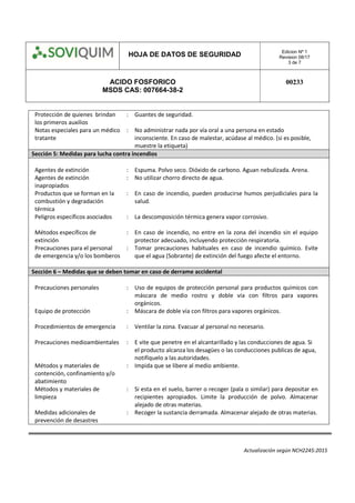 HOJA DE DATOS DE SEGURIDAD Edicion Nº 1
Revision 08/17
3 de 7
ACIDO FOSFORICO
MSDS CAS: 007664-38-2
00233
Actualización según NCH2245:2015
Protección de quienes brindan
los primeros auxilios
: Guantes de seguridad.
Notas especiales para un médico
tratante
: No administrar nada por vía oral a una persona en estado
inconsciente. En caso de malestar, acúdase al médico. (si es posible,
muestre la etiqueta)
Sección 5: Medidas para lucha contra incendios
Agentes de extinción : Espuma. Polvo seco. Dióxido de carbono. Aguan nebulizada. Arena.
Agentes de extinción
inapropiados
: No utilizar chorro directo de agua.
Productos que se forman en la
combustión y degradación
térmica
: En caso de incendio, pueden producirse humos perjudiciales para la
salud.
Peligros específicos asociados : La descomposición térmica genera vapor corrosivo.
Métodos específicos de
extinción
: En caso de incendio, no entre en la zona del incendio sin el equipo
protector adecuado, incluyendo protección respiratoria.
Precauciones para el personal
de emergencia y/o los bomberos
: Tomar precauciones habituales en caso de incendio químico. Evite
que el agua (Sobrante) de extinción del fuego afecte el entorno.
Sección 6 – Medidas que se deben tomar en caso de derrame accidental
Precauciones personales : Uso de equipos de protección personal para productos químicos con
máscara de medio rostro y doble vía con filtros para vapores
orgánicos.
Equipo de protección : Máscara de doble vía con filtros para vapores orgánicos.
Procedimientos de emergencia : Ventilar la zona. Evacuar al personal no necesario.
Precauciones medioambientales : E vite que penetre en el alcantarillado y las conducciones de agua. Si
el producto alcanza los desagües o las conducciones publicas de agua,
notifíquelo a las autoridades. 
Métodos y materiales de
contención, confinamiento y/o
abatimiento
: Impida que se libere al medio ambiente.
Métodos y materiales de
limpieza
: Si esta en el suelo, barrer o recoger (pala o similar) para depositar en
recipientes apropiados. Limite la producción de polvo. Almacenar
alejado de otras materias.
Medidas adicionales de
prevención de desastres
: Recoger la sustancia derramada. Almacenar alejado de otras materias.
 
