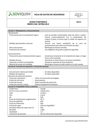 HOJA DE DATOS DE SEGURIDAD Edicion Nº 1
Revision 08/17
4 de 7
ACIDO FOSFORICO
MSDS CAS: 007664-38-2
00233
Actualización según NCH2245:2015
Sección 7: Manipulación y almacenamiento
Manipulación:
Precauciones para la manipulación segura : Lave las prendas contaminadas antes de volver a utilizar.
Lavarse concienzudamente tras la manipulación. No
respirar el polvo, el humo el gas, la niebla, los vapores o el
aerosol.
Medidas operacionales y técnicas : Procure una buena ventilación de la zona de
procesamiento para evitar la formación de vapor.
Otras precauciones : Mantenga los envases cerrados.
Prevención de contacto : Uso obligatorio de guantes y gafas de seguridad.
Almacenamiento:
Precauciones para el almacenamiento seguro : Consérvese únicamente en el recipiente de origen, en lugar
fresco y bien ventilado.
Medidas técnicas : Almacenar en sitios frescos y con buena ventilación.
Sustancias y mezclas incompatibles : Almacenar separado de otros productos.
Material de envase y/o embalaje : Mantenga el envase cerrado cuando no lo esté usando.
Sección 8: Controles de exposición / Protección personal
Concentración máxima permisible : Sin datos disponibles
Medidas de ingeniería : Sin datos disponibles
Elemento de protección personal
Protección respiratoria : Utilice una mascarilla homologada.
Protección de manos : Llevar guantes.
Protección de ojos : Gafas o pantalla de protección.
Protección de piel y cuerpo : Evítese la exposición innecesaria.
Sección 9: Propiedades Físicas y químicas
Estado físico : Líquido
Forma en que se presenta : Líquido claro
Color : Incoloro
Olor : Fuerte
pH : N/A
Punto de fusión/punto congelamiento : 40 °C
Punto de ebullición : N/A
Punto de inflamación : N/A
Presión de vapor : 0.03 mm Hg @200 C
Densidad relativa de vapor (aire=1) : N/A
Densidad : 1,685
Solubilidad : 1.5
Coeficiente de partición : No hay información disponible
 