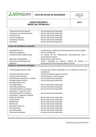 HOJA DE DATOS DE SEGURIDAD Edicion Nº 1
Revision 08/17
5 de 7
ACIDO FOSFORICO
MSDS CAS: 007664-38-2
00233
Actualización según NCH2245:2015
Temperatura de auto ignición : No hay información disponible
Temperatura de descomposición : No hay información disponible
Umbral de olor No hay información disponible
Tasa de evaporación No hay información disponible
Viscosidad, dinámica: No hay información disponible
Viscosidad No hay información disponible
Sección 10: Estabilidad y reactividad
Estabilidad química : Estable bajo las condiciones de almacenamiento recomendadas.
Reacciones peligrosas : No se ha establecido.
Condiciones que se deben evitar : Luz directa del sol. Temperaturas extremadamente altas o
extremadamente bajas.
Materiales incompatibles : Ácidos fuertes, Bases fuertes.
Productos de descomposición
peligrosos
: Humos. Monóxido de carbono. Dióxido de carbono. La
descomposición térmica genera vapor corrosivo.
Sección 11: Información toxicológica
Toxicidad aguda (LD50 y LC50) : A la vista de los datos disponibles, no se cumplen los criterios de
clasificación.
Irritación/corrosión cutánea : Provoca quemaduras graves en la piel.
Lesiones oculares graves : Provoca lesiones oculares graves.
Sensibilización respiratoria o cutánea : No hay información disponible.
Mutagenicidad de células
reproductoras/in vitro
: No hay información disponible
Carcinogenicidad : No hay información disponible
Toxicidad reproductiva : No hay información disponible
Toxicidad especifica en órganos
particulares – exposición única
: No hay información disponible
Toxicidad especifica en órganos
particulares – exposición repetida
: No hay información disponible
Peligro de inhalación : No hay información disponible
Toxicocinética : No hay información disponible
Metabolismo : No hay información disponible
Distribución : No hay información disponible
Disrupción endocrina : No hay información disponible
Neurotoxicidad : No hay información disponible
Inmunotoxicidad : No hay información disponible
Síntomas relacionados : No hay información disponible
.
 
