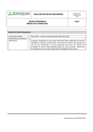 HOJA DE DATOS DE SEGURIDAD Edicion Nº 1
Revision 08/17
7 de 7
ACIDO FOSFORICO
MSDS CAS: 007664-38-2
00233
Actualización según NCH2245:2015
Sección 16: Otras Informaciones
Control de cambios : Edición Nº 1 - Versión actualizada según NCh 2245: 2015
Abreviaturas y acrónimos : -
Referencias : Los datos consignados en esta Hoja Informativa fueron obtenidos de fuentes
confiables y resume el conocimiento actual sobre la materia. No obstante, el
uso de esta información y de los productos está fuera del control del
proveedor no asume responsabilidad alguna por este concepto. Determinar
las condiciones de uso seguro del producto es obligación del usuario
 