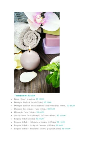 Tratamentos Faciais
 Botox (40min.) a partir de R$ 500,00
 Drenagem Linfática Facial (30min.) R$ 50,00
 Drenagem Linfática Facial Hidratante com Pedras Frias (60min.) R$ 99,00
 Drenagem Pós-cirúrgico Facial (60min.) R$ 80,00
 Hidratação Facial (30min.) R$ 60,00
 Jato de Plasma Facial (Remoção de Sinais) (60min.) R$ 150,00
 Limpeza de Pele (60min.) R$ 90,00
 Limpeza de Pele + Hidratação e Nutrição (105min.) R$ 150,00
 Limpeza de Pele + Peeling de Diamante (105min.) R$ 90,00
 Limpeza de Pele + Tratamento Secativo p/ acne (105min.) R$ 150,00
 