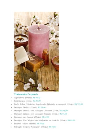 Tratamentos Corporais
 Argiloterapia (55min.) R$ 89,00
 Bambuterapia (55min.) R$ 80,00
 Banho de Lua (Esfoliação, descoloração, hidratação e massagem) (55min.) R$ 125,00
 Drenagem Linfática (55min.) R$ 55,00
 Drenagem Linfática com Massagem Localizada (55min.) R$ 65,00
 Drenagem Linfática com Massagem Relaxante (55min.) R$ 65,00
 Drenagem para Gestante (55min.) R$ 65,00
 Drenagem Pós-Cirúrgico com atendimento em domicílio (55min.) R$ 89,00
 Endermo “Vácuo” (55min.) R$ 55,00
 Esfoliação Corporal “Gomagem” (55min.) R$ 80,00
 