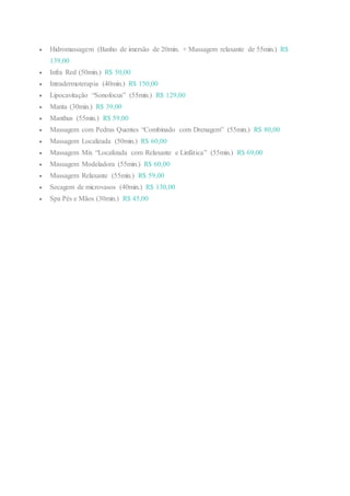  Hidromassagem (Banho de imersão de 20min. + Massagem relaxante de 55min.) R$
139,00
 Infra Red (50min.) R$ 50,00
 Intradermoterapia (40min.) R$ 150,00
 Lipocavitação “Sonofocus” (55min.) R$ 129,00
 Manta (30min.) R$ 39,00
 Manthus (55min.) R$ 59,00
 Massagem com Pedras Quentes “Combinado com Drenagem” (55min.) R$ 80,00
 Massagem Localizada (50min.) R$ 60,00
 Massagem Mix “Localizada com Relaxante e Linfática” (55min.) R$ 69,00
 Massagem Modeladora (55min.) R$ 60,00
 Massagem Relaxante (55min.) R$ 59,00
 Secagem de microvasos (40min.) R$ 130,00
 Spa Pés e Mãos (30min.) R$ 45,00
 