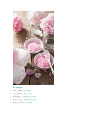 Depilação
 Axila (15min.) R$ 18,00
 Buço (10min.) R$ 13,00
 Meia Perna (15min.) R$ 25,00
 Perna Inteira (25min.) R$ 35,00
 Virilha (30min.) R$ 36,00
 