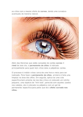 os cílios com o mesmo efeito do curvex, dando uma curvatura
acentuada de maneira natural.
Além das Heroínas que estão cansadas do combo curvex +
rímel de todo dia, o permanente de cílios é indicado
principalmente para quem tem cílios retos e pálpebras caídas.
O processo é indolor e leva cerca de uma hora e meia para ser
realizado. Para fazer o permanente de cílios, primeiro é feita uma
limpeza na área dos olhos. Em seguida, aplica-se uma cola
específica bem próxima da raiz dos cílios e é colocado um rolinho
pequeno, uma espécie de “mini-bob”, parecido com aqueles usados
nos cabelos, ele é colocado na pálpebra com um gel de
permanente específico para pelos que dá o efeito curvado nos
cílios.
 