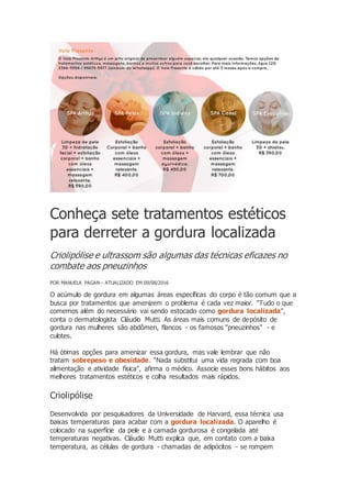 Conheça sete tratamentos estéticos
para derreter a gordura localizada
Criolipólise e ultrassom são algumas das técnicas eficazes no
combate aos pneuzinhos
POR MANUELA PAGAN - ATUALIZADO EM 09/08/2016
O acúmulo de gordura em algumas áreas específicas do corpo é tão comum que a
busca por tratamentos que amenizem o problema é cada vez maior. "Tudo o que
comemos além do necessário vai sendo estocado como gordura localizada",
conta o dermatologista Cláudio Mutti. As áreas mais comuns de depósito de
gordura nas mulheres são abdômen, flancos - os famosos "pneuzinhos" - e
culotes.
Há ótimas opções para amenizar essa gordura, mas vale lembrar que não
tratam sobrepeso e obesidade. "Nada substitui uma vida regrada com boa
alimentação e atividade física", afirma o médico. Associe esses bons hábitos aos
melhores tratamentos estéticos e colha resultados mais rápidos.
Criolipólise
Desenvolvida por pesquisadores da Universidade de Harvard, essa técnica usa
baixas temperaturas para acabar com a gordura localizada. O aparelho é
colocado na superfície da pele e a camada gordurosa é congelada até
temperaturas negativas. Cláudio Mutti explica que, em contato com a baixa
temperatura, as células de gordura - chamadas de adipócitos - se rompem
 
