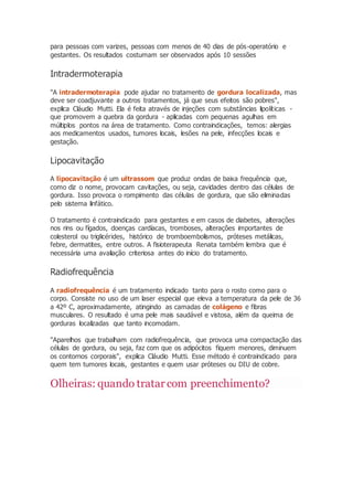 para pessoas com varizes, pessoas com menos de 40 dias de pós-operatório e
gestantes. Os resultados costumam ser observados após 10 sessões
Intradermoterapia
"A intradermoterapia pode ajudar no tratamento de gordura localizada, mas
deve ser coadjuvante a outros tratamentos, já que seus efeitos são pobres",
explica Cláudio Mutti. Ela é feita através de injeções com substâncias lipolíticas -
que promovem a quebra da gordura - aplicadas com pequenas agulhas em
múltiplos pontos na área de tratamento. Como contraindicações, temos: alergias
aos medicamentos usados, tumores locais, lesões na pele, infecções locais e
gestação.
Lipocavitação
A lipocavitação é um ultrassom que produz ondas de baixa frequência que,
como diz o nome, provocam cavitações, ou seja, cavidades dentro das células de
gordura. Isso provoca o rompimento das células de gordura, que são eliminadas
pelo sistema linfático.
O tratamento é contraindicado para gestantes e em casos de diabetes, alterações
nos rins ou fígados, doenças cardíacas, tromboses, alterações importantes de
colesterol ou triglicérides, histórico de tromboembolismos, próteses metálicas,
febre, dermatites, entre outros. A fisioterapeuta Renata também lembra que é
necessária uma avaliação criteriosa antes do início do tratamento.
Radiofrequência
A radiofrequência é um tratamento indicado tanto para o rosto como para o
corpo. Consiste no uso de um laser especial que eleva a temperatura da pele de 36
a 42º C, aproximadamente, atingindo as camadas de colágeno e fibras
musculares. O resultado é uma pele mais saudável e vistosa, além da queima de
gorduras localizadas que tanto incomodam.
"Aparelhos que trabalham com radiofrequência, que provoca uma compactação das
células de gordura, ou seja, faz com que os adipócitos fiquem menores, diminuem
os contornos corporais", explica Cláudio Mutti. Esse método é contraindicado para
quem tem tumores locais, gestantes e quem usar próteses ou DIU de cobre.
Olheiras: quando tratarcom preenchimento?
 