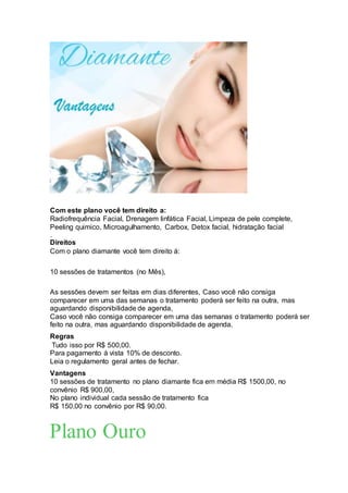 Com este plano você tem direito a:
Radiofrequência Facial, Drenagem linfática Facial, Limpeza de pele complete,
Peeling quimico, Microagulhamento, Carbox, Detox facial, hidratação facial
.
Direitos
Com o plano diamante você tem direito á:
10 sessões de tratamentos (no Mês),
As sessões devem ser feitas em dias diferentes, Caso você não consiga
comparecer em uma das semanas o tratamento poderá ser feito na outra, mas
aguardando disponibilidade de agenda,
Caso você não consiga comparecer em uma das semanas o tratamento poderá ser
feito na outra, mas aguardando disponibilidade de agenda.
Regras
Tudo isso por R$ 500,00.
Para pagamento á vista 10% de desconto.
Leia o regulamento geral antes de fechar.
Vantagens
10 sessões de tratamento no plano diamante fica em média R$ 1500,00, no
convênio R$ 900,00,
No plano individual cada sessão de tratamento fica
R$ 150,00 no convênio por R$ 90,00.
Plano Ouro
 